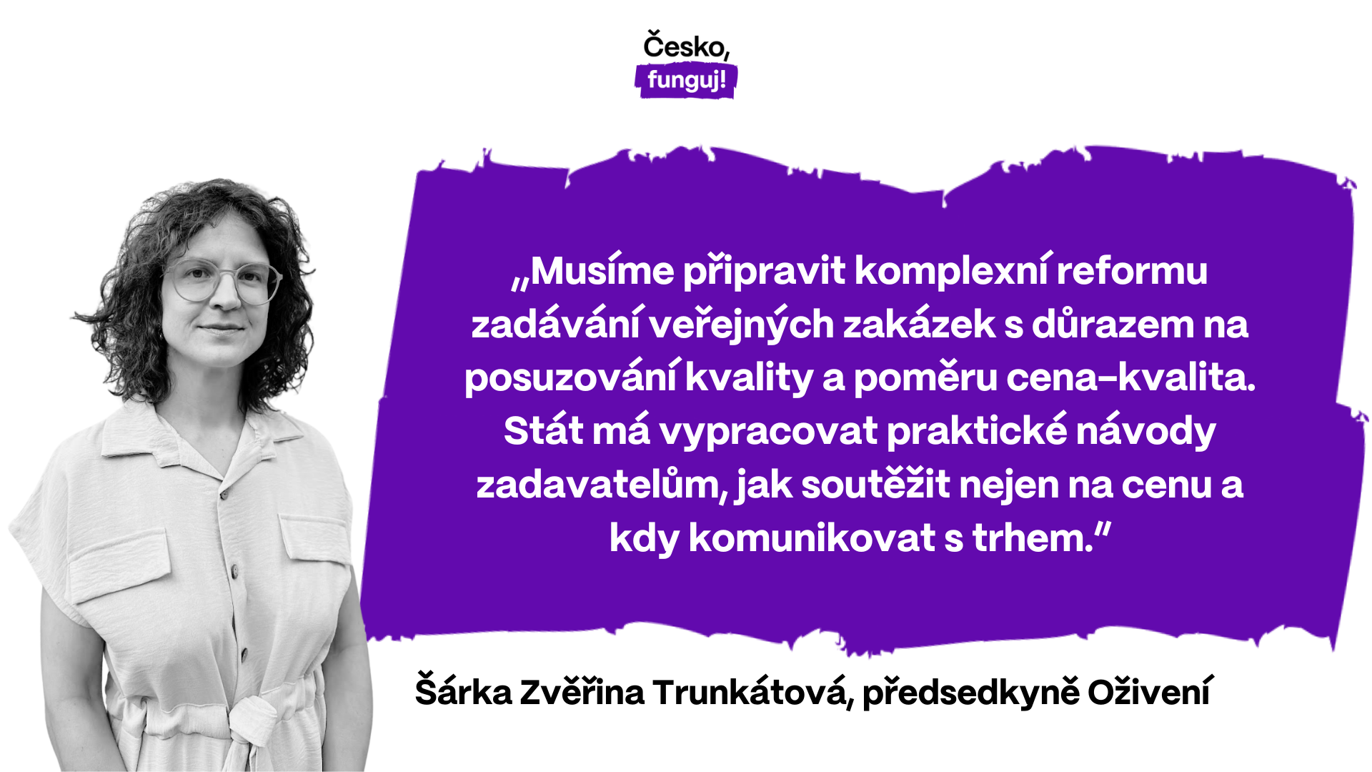 „Musíme připravit komplexní reformu zadávání veřejných zakázek s důrazem na posuzování kvality a poměru cena-kvalita. Stát má vypracovat praktické návody zadavatelům, jak soutěžit nejen na cenu a kdy komunikovat s trhem,” popisuje Šárka Zvěřina Trunkátová, předsedkyně Oživení.